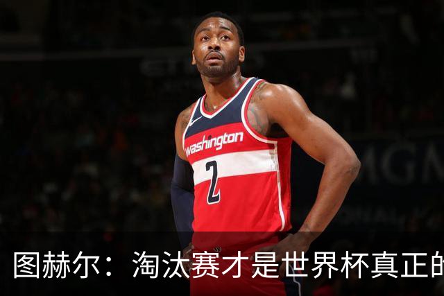 图赫尔：淘汰赛才是世界杯真正的开始，比赛越重要我们表现会越好