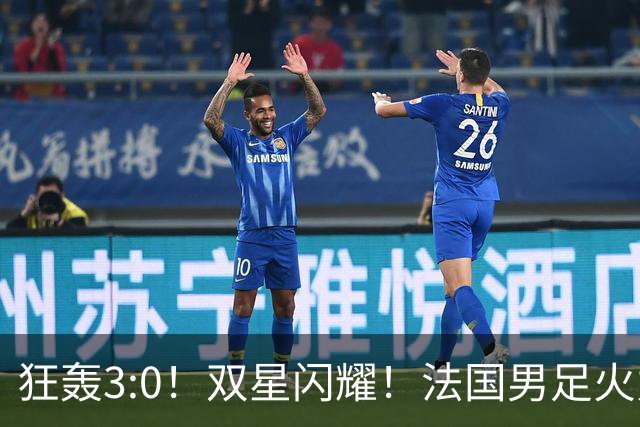 狂轰3:0！双星闪耀！法国男足火力猛，姆巴佩和登贝莱把对手打崩盘