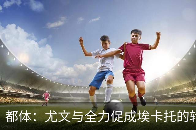 都体：尤文与全力促成埃卡托的转会 计划1500万欧签下他并回租