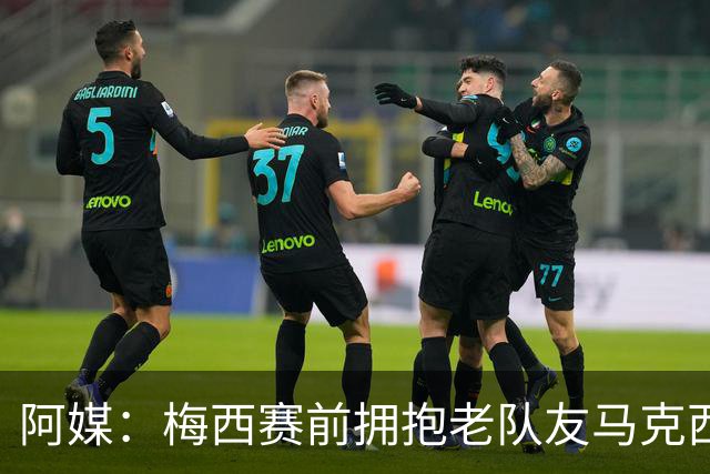 阿媒：梅西赛前拥抱老队友马克西·洛佩斯，后者激动落泪